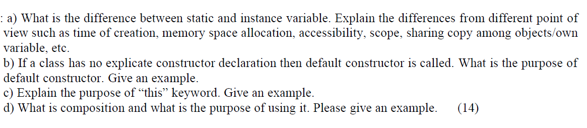 : a) What is the difference between static and instance variable. Explain the differences from different point of
view such as time of creation, memory space allocation, accessibility, scope, sharing copy among objects/own
variable, etc.
b) If a class has no explicate constructor declaration then default constructor is called. What is the purpose of
default constructor. Give an example.
c) Explain the purpose of "this" keyword. Give an example.
d) What is composition and what is the purpose of using it. Please give an example.
(14)
