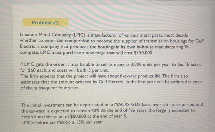 Problem #2
Lebanon Metal Company (LMC), a manufacturer of various metal parts, must decide
whether to enter the competition to become the supplier of transmission housings for Gulf
Electric, a company that produces the housings in its own in-house manufacturing To
compete, LMC must purchase a new forge that will cost $ 1 50,000.
If LMC gets the order, it may be able to sell as many as 3,000 units per year to Gulf Electric
for $60 each, and costs will be $15 per unit.
The firm expects that the project will have about five-year product life. The firm also
estimates that the amount ordered by Gulf Electric in the first year will be ordered in each
of the subsequent four years.
The initial investment can be depreciated on a MACRS-GDS basis over a 5-year period, and
the tax-rate is expected to remain 40%. At the end of five years, the forge is expected to
retain a market value of $50,000 at the end of year 5.
LMC's before tax MARR is 15% per year.
