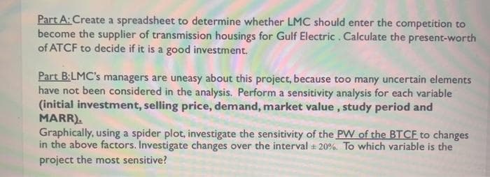 Part A: Create a spreadsheet to determine whether LMC should enter the competition to
become the supplier of transmission housings for Gulf Electric. Calculate the present-worth
of ATCF to decide if it is a good investment.
Part B:LMC's managers are uneasy about this project, because too many uncertain elements
have not been considered in the analysis. Perform a sensitivity analysis for each variable
(initial investment, selling price, demand, market value, study period and
MARR).
Graphically, using a spider plot, investigate the sensitivity of the PW of the BTCF to changes
in the above factors. Investigate changes over the interval 20%. To which variable is the
project the most sensitive?

