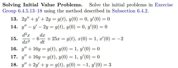 Solving Initial Value Problems. Solve the initial problems in Exercise
Group 6.4.5.13-18 using the method described in Subsection 6.4.2.
13. 2y"+y'+ 2y =g(t), y(0) = 0, y'(0) = 0
14. y" - y' - 2y = g(t), y(0) = 0, y' (0) = 0
dx
d²x
6- + 25x = g(t), x(0) = 1, x'(0) = −2
dx² dt
15.
16. y +16y g(t), y(0) = 1, y'(0) = 0
17. y +16y = g(t), y(0) = 1, y'(0) = 0
18. y" + 2y + y = g(t), y(0) = -1, y'(0) = 3
=