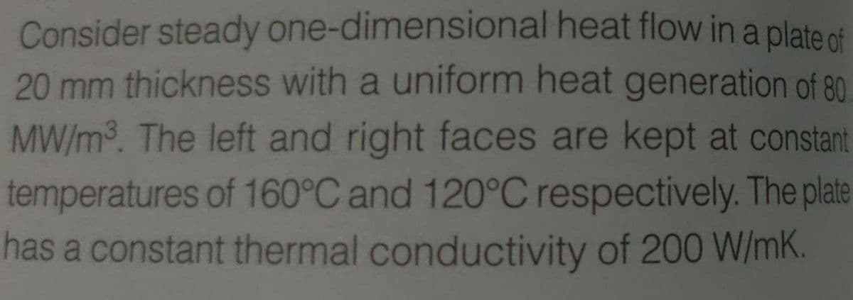 Consider steady one-dimensional heat flow in a plate nf
20 mm thickness with a uniform heat generation of 80
MW/m3. The left and right faces are kept at constant
temperatures of 160°C and 120°C respectively. The plate
has a constant thermal conductivity of 200 W/mK.
