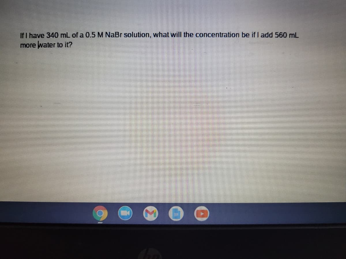 If I have 340 mL of a 0.5 M NaBr solution, what will the concentration be if I add 560 mL
more water to it?
