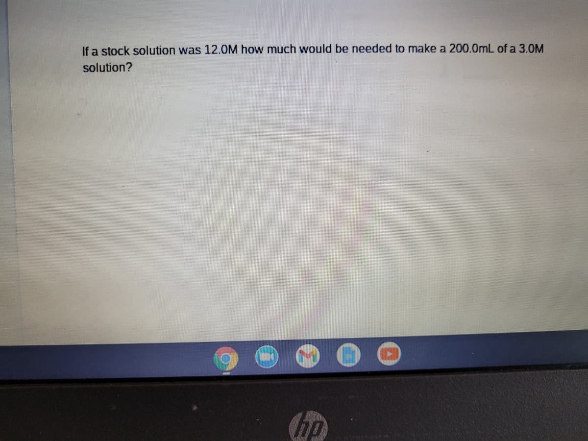 If a stock solution was 12.0M how much would be needed to make a 200.0mL of a 3.0M
solution?
hp
