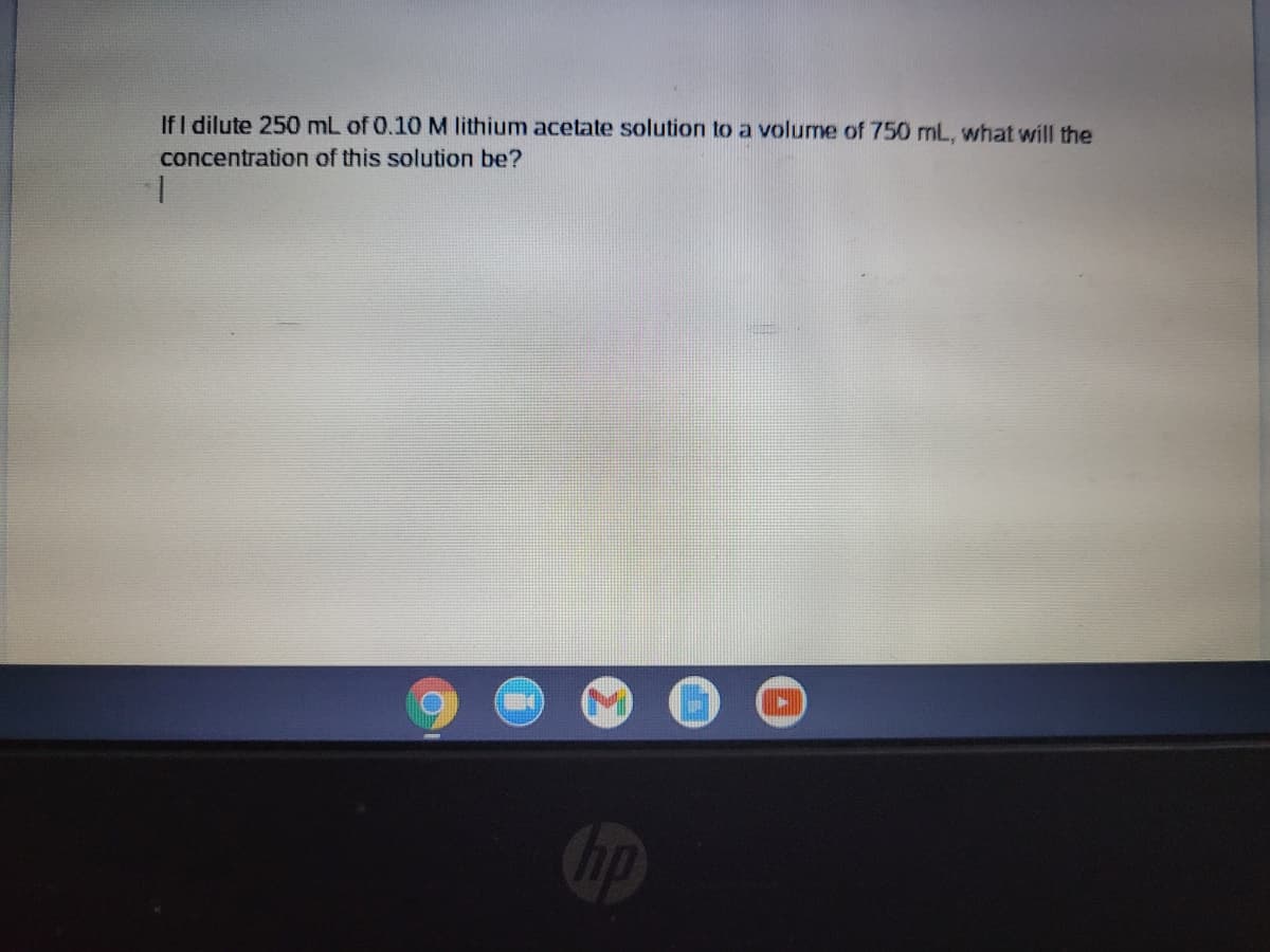 IfI dilute 250 mL of 0.10 M lithium acetate solution to a volume of 750 mL, what will the
concentration of this solution be?
1.
op
