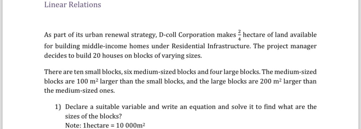 Linear Relations
As part of its urban renewal strategy, D-coll Corporation makes ½-½ hectare of land available
for building middle-income homes under Residential Infrastructure. The project manager
decides to build 20 houses on blocks of varying sizes.
There are ten small blocks, six medium-sized blocks and four large blocks. The medium-sized
blocks are 100 m² larger than the small blocks, and the large blocks are 200 m² larger than
the medium-sized ones.
1) Declare a suitable variable and write an equation and solve it to find what are the
sizes of the blocks?
Note: 1hectare = 10000m²