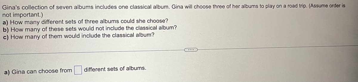 Gina's collection of seven albums includes one classical album. Gina will choose three of her albums to play on a road trip. (Assume order is
not important.)
a) How many different sets of three albums could she choose?
b) How many of these sets would not include the classical album?
c) How many of them would include the classical album?
a) Gina can choose from
different sets of albums.