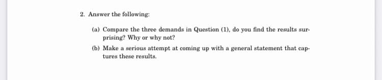 2. Answer the following:
(a) Compare the three demands in Question (1), do you find the results sur-
prising? Why or why not?
(b) Make a serious attempt at coming up with a general statement that cap-
tures these results.
