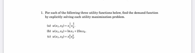1. For each of the following three utility functions below, find the demand function
by explicitly solving each utility maximization problem.
(a) u(x1,x2) = xx.
(b) u(x1, x2) = Inx1+2lnx2.
(c) u(x1,x2) = x7x3.
