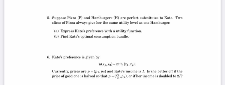 5. Suppose Pizza (P) and Hamburgers (H) are perfect substitutes to Kate. Two
slices of Pizza always give her the same utility level as one Hamburger.
(a) Express Kate's preference with a utility function.
(b) Find Kate's optimal consumption bundle.
6. Kate's preference is given by
u(x1,x2) = min {x1,x2).
Currently, prices are p = (p1, p2) and Kate's income is I. Is she better off if the
price of good one is halved so that p = (,P2), or if her income is doubled to 21?
