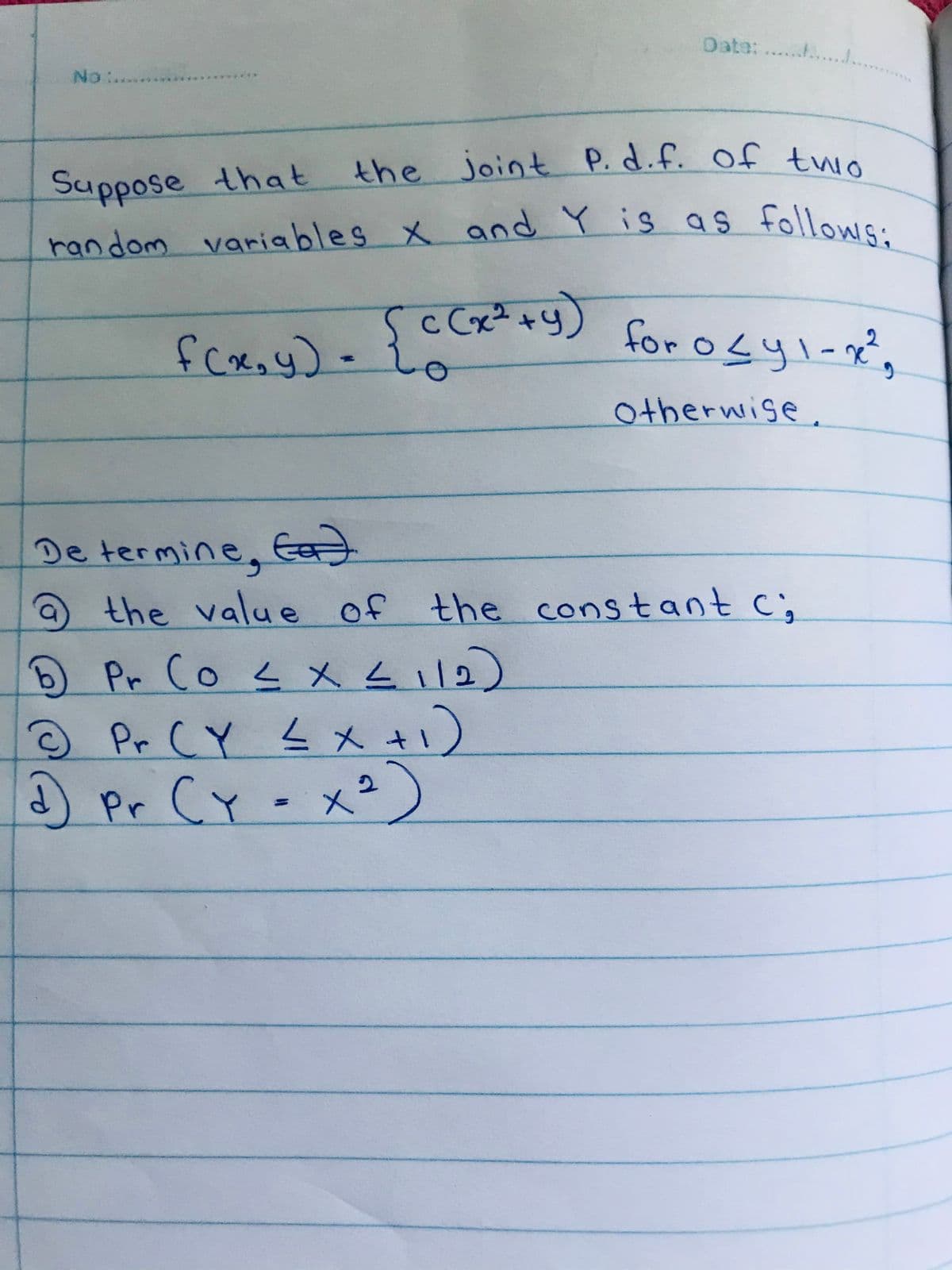 the joint P. d.f. of twio
Date: .....
No :.....
joint P.d.f. of twio
Suppose that
random variables x and Y is as followic.
fcae, y) -
c Cx² +y
for 0sy1-x
Otherwise,
De termine
, Ea)
the value of the constant c;
Pr Co 2メム
112)
Pr CY L x.
)Pr CY- x?)
