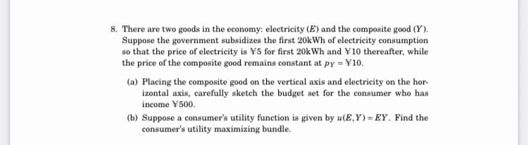 8. There are two goods in the economy: electricity (E) and the composite good (Y).
Suppose the government subsidizes the first 20kWh of electricity consumption
so that the price of electricity is ¥5 for first 20kWh and ¥10 thereafter, while
the price of the composite good remains constant at py = ¥10.
(a) Placing the composite good on the vertical axis and electricity on the hor-
izontal axis, carefully sketch the budget set for the consumer who has
income ¥500.
(b) Suppose a consumer's utility function is given by u(E,Y) = EY. Find the
consumer's utility maximizing bundle.
