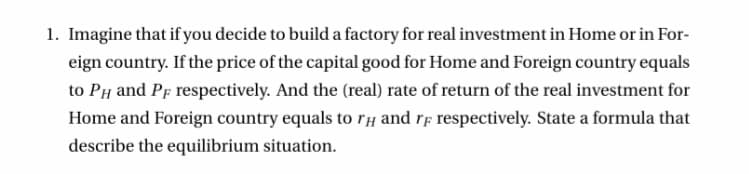 1. Imagine that if you decide to build a factory for real investment in Home or in For-
eign country. If the price of the capital good for Home and Foreign country equals
to PH and Pf respectively. And the (real) rate of return of the real investment for
Home and Foreign country equals to rH and rf respectively. State a formula that
describe the equilibrium situation.
