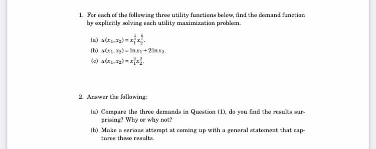 1. For each of the following three utility functions below, find the demand function
by explicitly solving each utility maximization problem.
(a) u(x1,x2) = x x.
(b) u(x1, x2) = In.x1 + 2lnx2.
(c) u(x1, x2) = x¡x.
%3D
2. Answer the following:
(a) Compare the three demands in Question (1), do you find the results sur-
prising? Why or why not?
(b) Make a serious attempt at coming up with a general statement that cap-
tures these results.
