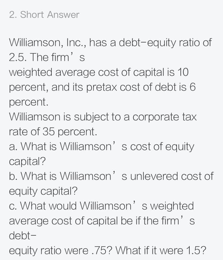 2. Short Answer
Williamson, Inc., has a debt-equity ratio of
2.5. The firm's
weighted average cost of capital is 10
percent, and its pretax cost of debt is 6
percent.
Williamson is subject to a corporate tax
rate of 35 percent.
a. What is Williamson' s cost of equity
capital?
b. What is Williamson' s unlevered cost of
equity capital?
c. What would Williamson' s weighted
average cost of capital be if the firm' s
debt-
equity ratio were .75? What if it were 1.5?
