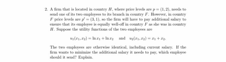 2. A firm that is located in country H, where price levels are p = (1,2), needs to
send one of its two employees to its branch in country F. However, in country
F price levels are p = (3, 1), so the firm will have to pay additional salary to
ensure that its employee is equally well-off in country F as she was in country
H. Suppose the utility functions of the two employees are
u1(1,72) = In r1 + Inr2 and uz(1,12) = 11 + 12.
The two employees are otherwise identical, including current salary. If the
firm wants to minimize the additional salary it needs to pay, which employee
should it send? Explain.
