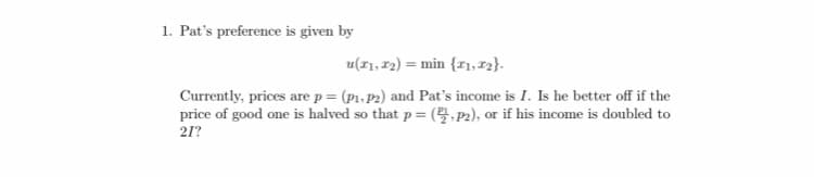 1. Pat's preference is given by
u(I1, 12) = min {r1, 12}.
Currently, prices are p = (p1, P2) and Pat's income is I. Is he better off if the
price of good one is halved so that p= (, P2), or if his income is doubled to
21?
