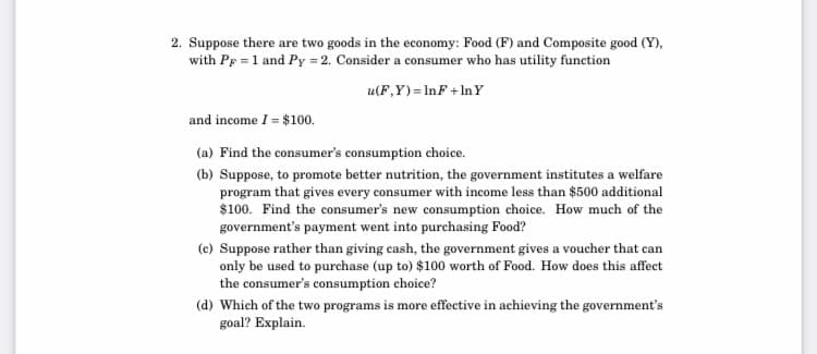 2. Suppose there are two goods in the economy: Food (F) and Composite good (Y),
with Pp = 1 and Py = 2. Consider a consumer who has utility function
u(F,Y) = InF + In Y
and income I = $100.
(a) Find the consumer's consumption choice.
(b) Suppose, to promote better nutrition, the government institutes a welfare
program that gives every consumer with income less than $500 additional
$100. Find the consumer's new consumption choice. How much of the
government's payment went into purchasing Food?
(c) Suppose rather than giving cash, the government gives a voucher that can
only be used to purchase (up to) $100 worth of Food. How does this affect
the consumer's consumption choice?
(d) Which of the two programs is more effective in achieving the government's
goal? Explain.
