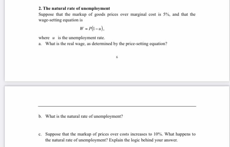 2. The natural rate of unemployment
Suppose that the markup of goods prices over marginal cost is 5%, and that the
wage-setting equation is
w - P(1 - u),
where u is the unemployment rate.
a. What is the real wage, as determined by the price-setting equation?
b. What is the natural rate of unemployment?
c. Suppose that the markup of prices over costs increases to 10%. What happens to
the natural rate of unemployment? Explain the logic behind your answer.
