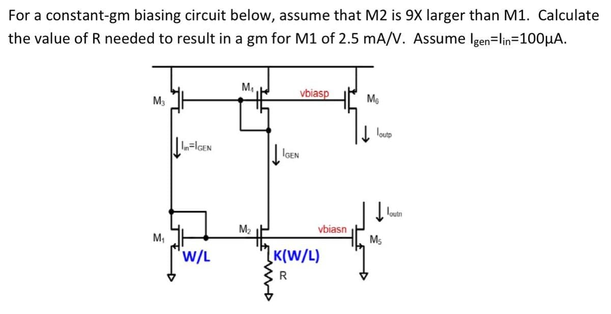 For a constant-gm biasing circuit below, assume that M2 is 9X larger than M1. Calculate
the value of R needed to result in a gm for M1 of 2.5 mA/V. Assume Igen=lin=100µA.
M,
M3
vbiasp
M6
loutp
| IGEN
Toutn
М
vbiasn
M,
M5
W/L
ĮK(W/L)
