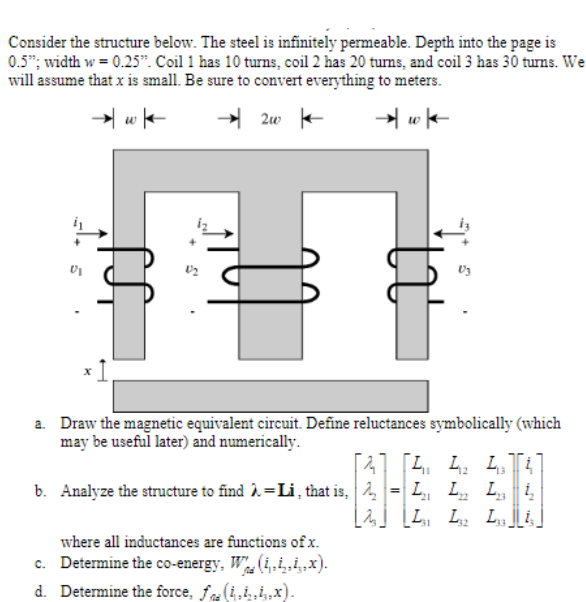 Consider the structure below. The steel is infinitely permeable. Depth into the page is
0.5"; width w = 0.25". Coil 1 has 10 turns, coil 2 has 20 tums, and coil 3 has 30 turns. We
will assume that x is small. Be sure to convert everything to meters.
→ 2w -
a. Draw the magnetic equivalent circuit. Define reluctances symbolically (which
may be useful later) and numerically.
41 [4. 4. L T
L, L, i
b. Analyze the structure to find À =Li , that is, 2
32
where all inductances are functions of x.
c. Determine the co-energy, W. (i,.ix).
d. Determine the force, fna
