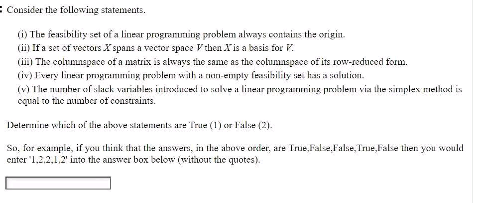 E Consider the following statements.
(i) The feasibility set of a linear programming problem always contains the origin.
(ii) If a set of vectors X spans a vector space V then X is a basis for V.
(iii) The columnspace of a matrix is always the same as the columnspace of its row-reduced form.
(iv) Every linear programming problem with a non-empty feasibility set has a solution.
(v) The number of slack variables introduced to solve a linear programming problem via the simplex method is
equal to the number of constraints.
Determine which of the above statements are True (1) or False (2).
So, for example, if you think that the answers, in the above order, are True,False,False, True, False then you would
enter '1,2,2,1,2' into the answer box below (without the quotes).
