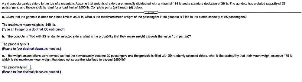 A ski gondala carries skiers lo the top of a mauntain, Assume that weights af skiers are nomally distributed witha mean of 186 Ib and a standard deviation of 39 Ib. The gondola has a staled capacity of 25
passengars, and the gondola is rated for a load limit of 3500 Ib. Complete parts (a) through (d) below.
a, Given that the gondola is rated for a load fimit of 3500
whal is the maximum mean weight of the passengers If the gondola Is filled to the stated capacily of 25 passengers?
The maximum moan weight is 140 lb.
(Typo an Intogor or a docimal. Do not round.)
b. If the gondola is filled with 25 randomly selected sklers, what is tho probablity that their mean woight exceeds the value from parl (8)?
Tho probability is 1.
(Round to four decimal placos as nooded.)
c. If the weight assumplions were revised so that the new capacity becarme 20 passengers and the gondola Is filled with 20 randomly selected skiers, what ls the probablily that their mean weight excoeds 175 Ib,
which Is tho maximum mean wolght that doos not cause the tolal load to oxcood 3500 Ib?
The probability is.
(Round to four decimal placos as needed.)
