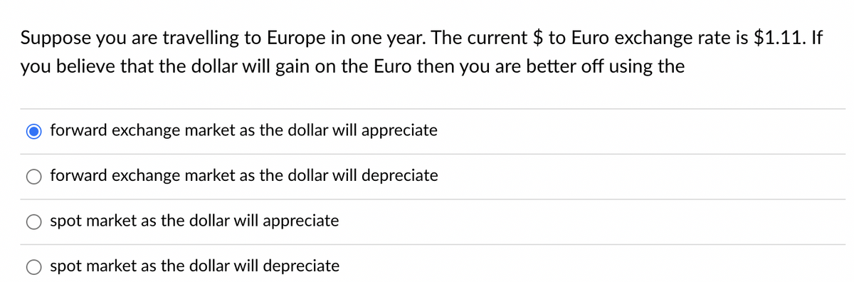 Suppose you are travelling to Europe in one year. The current $ to Euro exchange rate is $1.11. If
you believe that the dollar will gain on the Euro then you are better off using the
forward exchange market as the dollar will appreciate
forward exchange market as the dollar will depreciate
spot market as the dollar will appreciate
spot market as the dollar will depreciate
