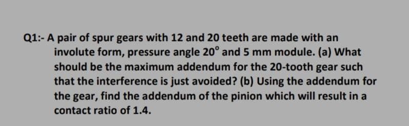 Q1:- A pair of spur gears with 12 and 20 teeth are made with an
involute form, pressure angle 20° and 5 mm module. (a) What
should be the maximum addendum for the 20-tooth gear such
that the interference is just avoided? (b) Using the addendum for
the gear, find the addendum of the pinion which will result in a
contact ratio of 1.4.
