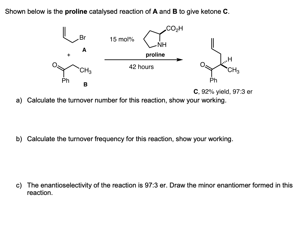Shown below is the proline catalysed reaction of A and B to give ketone C.
CO2H
Br
15 mol%
HN°
proline
A
42 hours
CH3
CH3
Ph
Ph
В
С, 92% yield, 97:3 er
a) Calculate the turnover number for this reaction, show your working.
b) Calculate the turnover frequency for this reaction, show your working.
c) The enantioselectivity of the reaction is 97:3 er. Draw the minor enantiomer formed in this
reaction.
