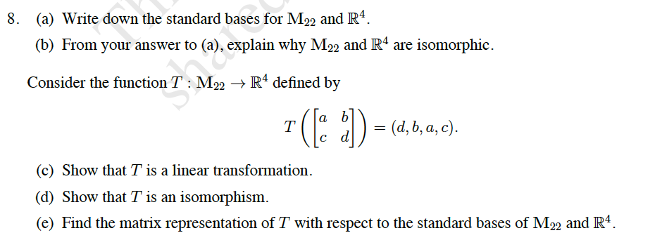 8. (a) Write down the standard bases for M22 and R4.
(b) From your answer to (a), explain why M22 and R' are isomorphic.
Consider the function T: M22 → R' defined by
().
a) = (4, b, a, c).
T
d
(c) Show that T is a linear transformation.
(d) Show that T is an isomorphism.
(e) Find the matrix representation of T with respect to the standard bases of M22 and R4.
