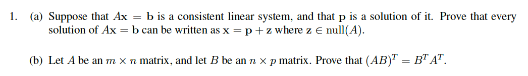 1. (a) Suppose that Ax = b is a consistent linear system, and that p is a solution of it. Prove that every
solution of Ax = b can be written as x =p+z where z E null(A).
(b) Let A be an m x n matrix, and let B be an n x p matrix. Prove that (AB)" = B™ AT.
