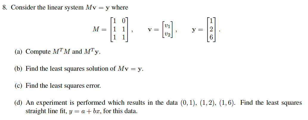 8. Consider the linear system Mv = y where
[1 0
M =
у —
у —
1
(a) Compute MT M and MTy.
(b) Find the least squares solution of Mv = y.
(c) Find the least squares error.
(d) An experiment is performed which results in the data (0, 1), (1,2), (1,6). Find the least squares
straight line fit, y = a + bx, for this data.
