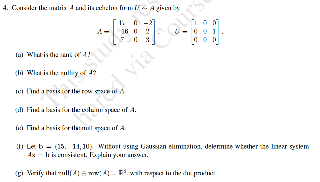 4. Consider the matrix A and its echelon form U ~ A given by
17
0 -2
A=
-16 0
2
0 0 1
0 0
(a) What is the rank of A?
(b) What is the nullity of A?
(c) Find a basis for the row space
(d) Find a basis for the co
imocvia Cours
space of A.
(e) Find a basis for the null space of A.
(f) Let b =
(15, – 14, 10). Without using Gaussian elimination, determine whether the linear system
Ax = b is consistent. Explain your answer.
(g) Verify that null(A) row(A) =R°, with respect to the dot product.
estue
