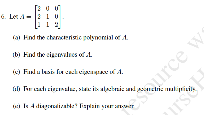 2 0 0
6. Let A = |2 10
1 1 2
(a) Find the characteristic polynomial of A.
Shurce w
irs
(b) Find the eigenvalues of A.
(c) Find a basis for each eigenspace of A.
(d) For each eigenvalue, state its algebraic and
(e) Is A diagonalizable? Explain your answer.
etric multiplicity.
