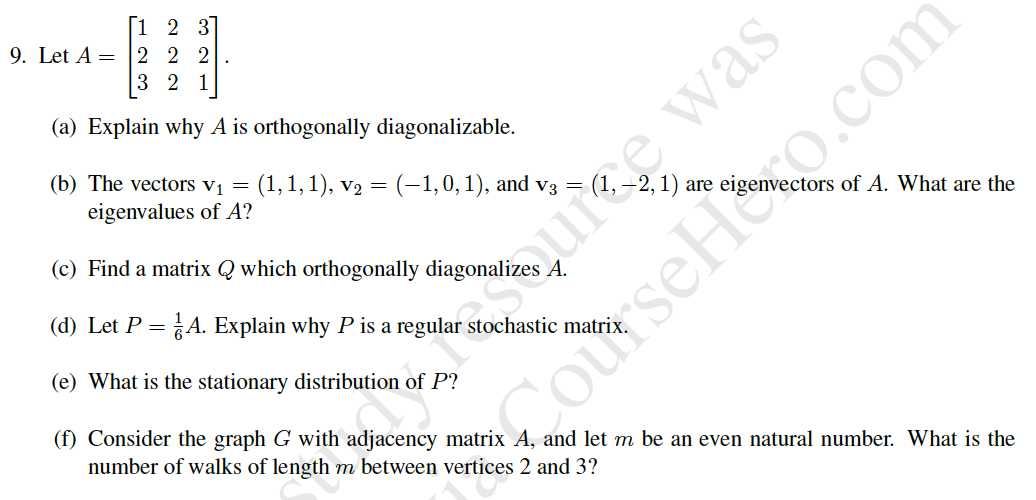 |1 2 3
9. Let A =
2 2 2
3 2 1
(a) Explain why A is orthogonally diagonalizable.
(b) The vectors vị =
(1,1, 1), v2 = (-1,0, 1), and v3 =
eigenvalues of A?
are
ctors of A. What are the
(c) Find a matrix Q which orthogonally diagonalizes A.
hutes was
(d) Let P
A. Explain why P is a regular stochastic matrix
(e) What is the stationary distribution of P?
(f) Consider the graph G with adjacency matrix A, and let m be an even natural number. What is the
number of walks of length m between vertices 2 and 3?
SCourseHoto.com
