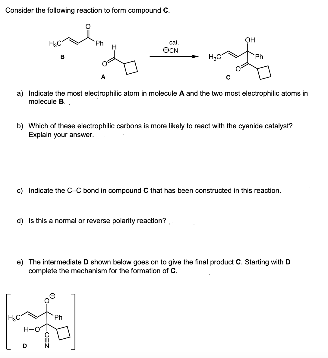 Consider the following reaction to form compound C.
OH
H3C
cat.
Ph
H
OCN
В
Ph
A
a) Indicate the most electrophilic atom in molecule A and the two most electrophilic atoms in
molecule B..
b) Which of these electrophilic carbons is more likely to react with the cyanide catalyst?
Explain your answer.
c) Indicate the C-C bond in compound C that has been constructed in this reaction.
d) Is this a normal or reverse polarity reaction?
e) The intermediate D shown below goes on to give the final product C. Starting with D
complete the mechanism for the formation of C.
H3C
Ph
H-O
D
CEN
