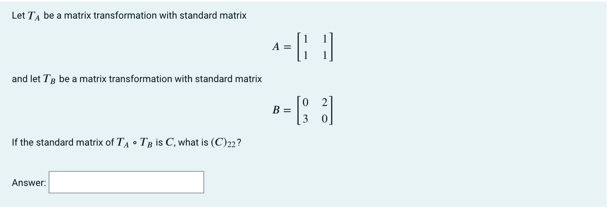 Let TA be a matrix transformation with standard matrix
A =
and let TR be a matrix transformation with standard matrix
В —
3.
If the standard matrix of TA • T3 is C, what is (C)22?
Answer:
