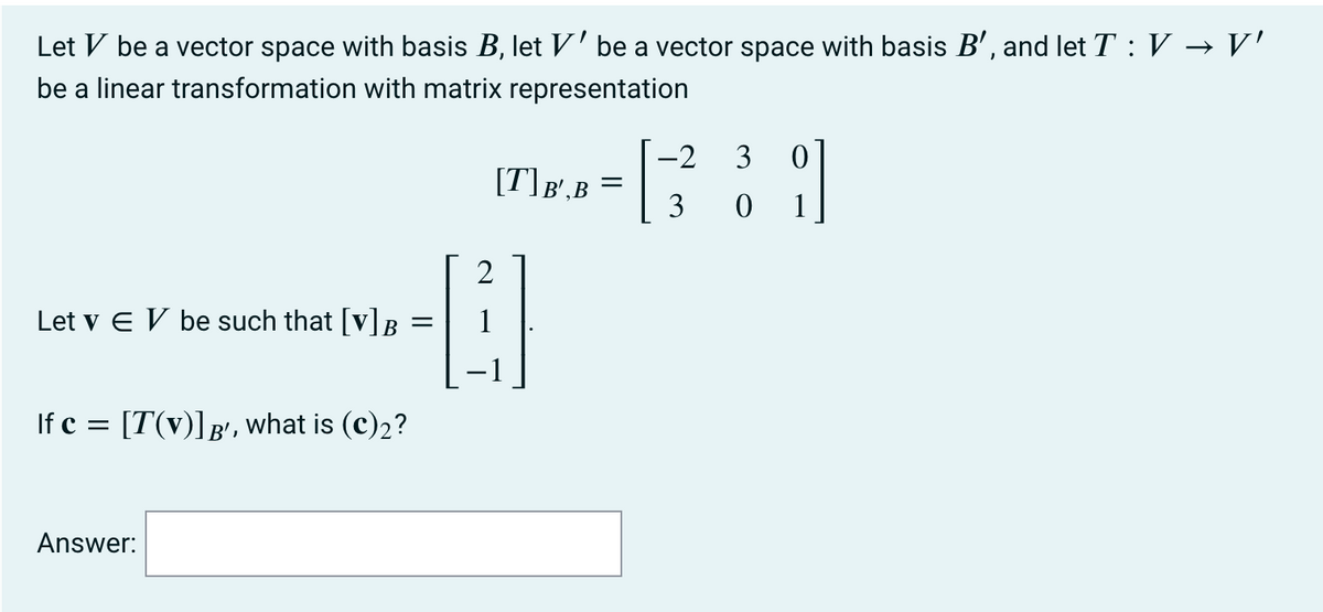 Let V be a vector space with basis B, let V' be a vector space with basis B', and let T : V → V'
be a linear transformation with matrix representation
-2
[T]B',B =
3
3 0 1
2
Let v E V be such that [v]B
If c = [T(v)]g', what is (c)2?
Answer:
