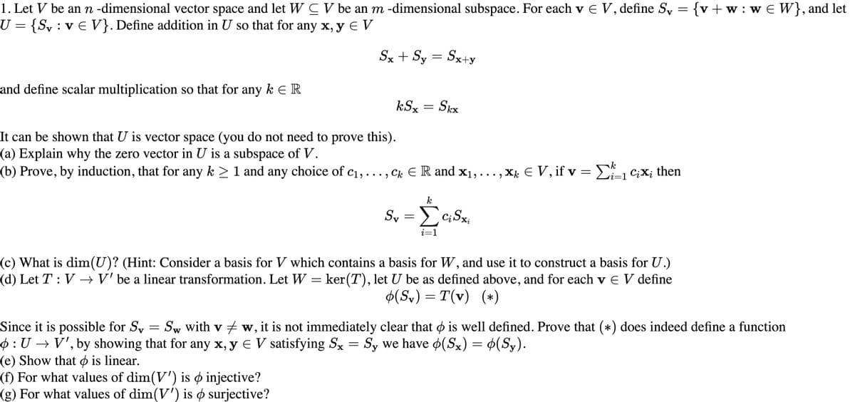 1. Let V be an n -dimensional vector space and let W C V be an m -dimensional subspace. For each v E V, define Sy = {v+w:w€ W}, and let
U = {S, : v E V}. Define addition in U so that for any x, y E V
Sx + Sy = Sx+y
||
and define scalar multiplication so that for any k E R
kSx
Skx
It can be shown that U is vector space (you do not need to prove this).
(a) Explain why the zero vector in U is a subspace of V.
(b) Prove, by induction, that for any k > 1 and any choice of c1, ..., Ck ER and x1, ..., X E V, if v = E C;X; then
Sy = c;Sx,
i=1
(c) What is dim(U)? (Hint: Consider a basis for V which contains a basis for W, and use it to construct a basis for U.)
(d) Let T: V →V' be a linear transformation. Let W
ker(T), let U be as defined above, and for each v E V define
=
$(Sv) = T(v) (*)
Since it is possible for Sy = Sw with v w, it is not immediately clear that o is well defined. Prove that (*) does indeed define a function
$: U → V', by showing that for any x, y E V satisfying Sx = Sy we have (Sx) = ¢(Sy).
(e) Show that ø is linear.
(f) For what values of dim(V') is ø injective?
(g) For what values of dim(V') is ø surjective?
||
W
||
