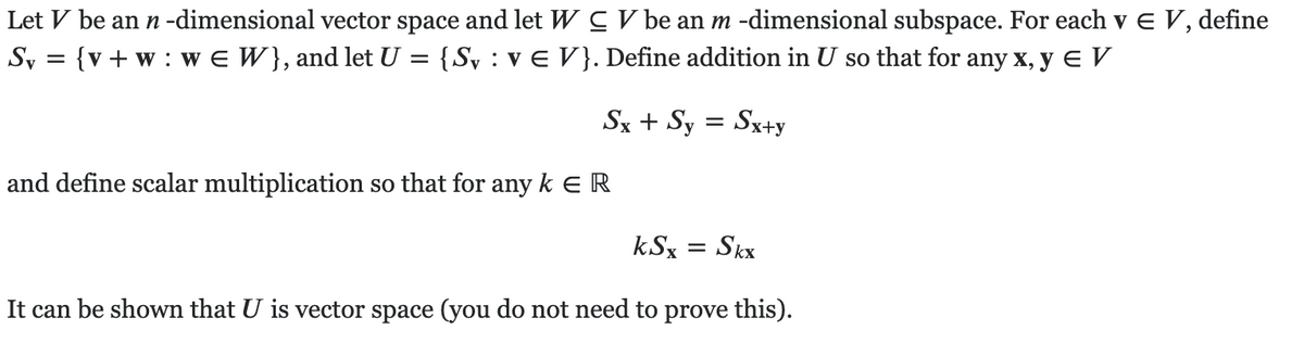 Let V be an n -dimensional vector space and let W C V be an m -dimensional subspace. For each v e V, define
Sy = {v+ w : w e W}, and let U = {Sv : v E V}. Define addition in U so that for any x, y e V
Sx + Sy = Sx+y
and define scalar multiplication so that for any k e R
kSx
Skx
It can be shown that U is vector space (you do not need to prove this).
