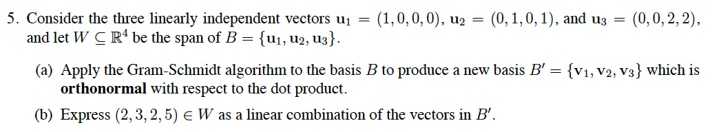 5. Consider the three linearly independent vectors uj =
and let W C Rª be the span of B =
(1,0,0,0), u2 = (0, 1,0, 1), and u3 =
(0,0, 2, 2),
{u1, u2, u3}.
(a) Apply the Gram-Schmidt algorithm to the basis B to produce a new basis B' =
orthonormal with respect to the dot product.
{V1, V2, V3} which is
(b) Express (2, 3, 2, 5) e W as a linear combination of the vectors in B'.
