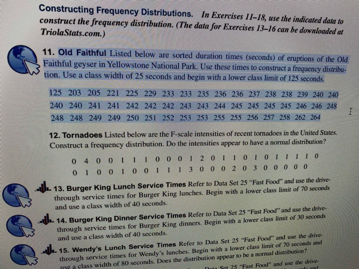 Constructing Frequency Distributions. In Exercises Il-18, use the indicated data to
construct the frequency distribution. (The data for Exercises 13–16 can be downloaded at
TriolaStats.com.)
11. Old Faithful Listed below are sorted duration times (seconds) of eruptions of the Old
Faithful geyser in Yellowstone National Park. Use these times to construct a frequency distribu-
tion. Use a class width of 25 seconds and begin with a lower class limit of 125 seconds.
125-203 205 221 225-229 233 233 235 236 236 237 238 238 239 240 240
240240 241241 242 242 242 243 243 244 245 245 245 245 246 246 248
248 248 249 249 250 251 252 253 253 255 255 256 2S7 258 262 264
12. Tornadoes Listed below are the F-scale intensities of recent tornadoes in the United States.
Construct a frequency distribution. Do the intensities appear to have a normal distribution?
0 4 0 0 111 00 0 1 2 0 11 010 F Ill0
0111 10
010 0 1 0 0 1I1 30 0 0 0 0
3 000 2 0
13. Burger King Lunch Service Times Refer to Data Set 25 "Fast Food" and use the drive-
through service times for Burger King lunches. Begin with a lower class limit of 70 seconds
and use a class width of 40 seconds.
14. Burger King Dinner Service Times Refer to Data Set 25 "Fast Food" and use the drive-
through service times for Burger King dinners. Begin with a lower class limit of 30 seconds
and use a class width of 40 seconds.
15. Wendy's Lunch Service Times Refer to Data Set 25 Fast Food" and use the drive-
through service times for Wendy's lunches. Begin with a lower class limit of 70 seconds and
nse a class width of 80 seconds. Does the distribution appear to be a normal distribution?
Duta Set 25 "Fast Food"" and use the drive-
e and

