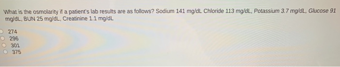 What is the osmolarity if a patient's lab results are as follows? Sodium 141 mg/dL Chloride 113 mg/dL, Potassium 3.7 mg/dL, Glucose 91
mg/dL, BUN 25 mg/di, Creatinine 1.1 mg/dL
274
296
301
O375
