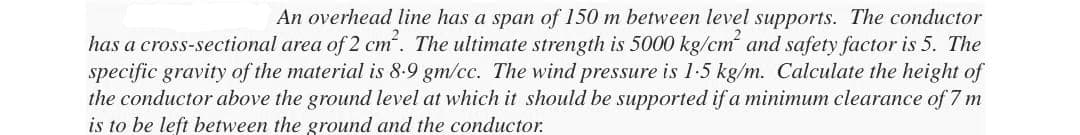 An overhead line has a span of 150 m between level supports. The conductor
has a cross-sectional area of 2 cm². The ultimate strength is 5000 kg/cm² and safety factor is 5. The
specific gravity of the material is 8-9 gm/cc. The wind pressure is 1.5 kg/m. Calculate the height of
the conductor above the ground level at which it should be supported if a minimum clearance of 7 m
is to be left between the ground and the conductor.