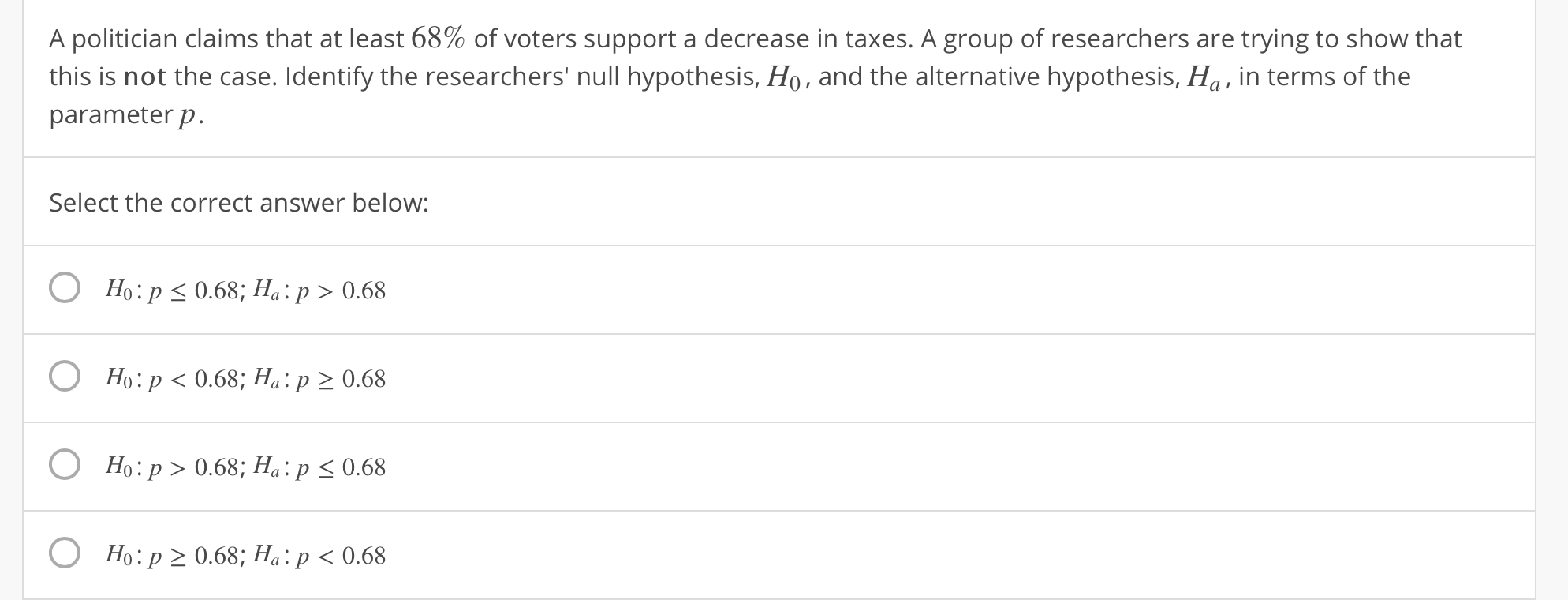 A politician claims that at least 68% of voters support a decrease in taxes. A group of researchers are trying to show that
this is not the case. Identify the researchers' null hypothesis, Ho, and the alternative hypothesis, Ha, in terms of the
parameter p
Select the correct answer below:
O Ho:p s 0.68; Ha: p 0.68
O Ho:p < 0.68; Ha: p 2 0.68
O Ho:p>0.68; H:p s0.68
O Ho: p 2 0.68; Ha: p < 0.68
