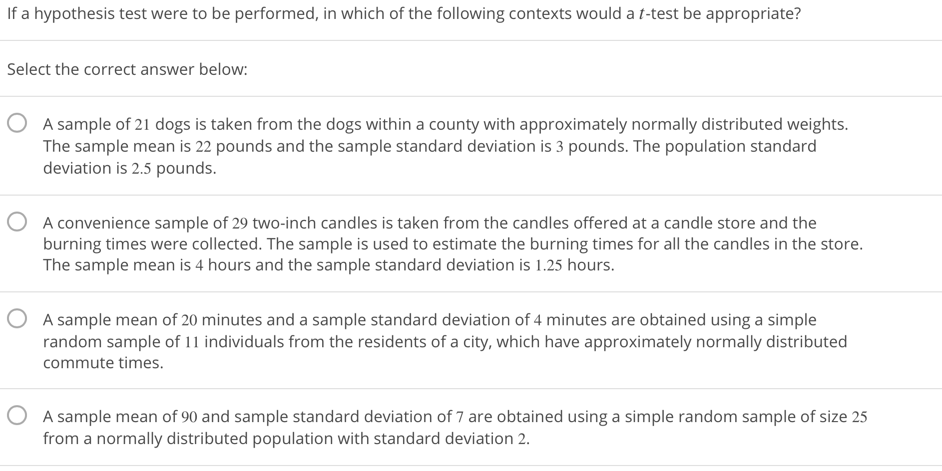 If a hypothesis test were to be performed, in which of the following contexts would a t-test be appropriate?
Select the correct answer below:
O
A sample of 21 dogs is taken from the dogs within a county with approximately normally distributed weights
The sample mean is 22 pounds and the sample standard deviation is 3 pounds. The population standard
deviation is 2.5 pounds.
O
A convenience sample of 29 two-inch candles is taken from the candles offered at a candle store and the
burning times were collected. The sample is used to estimate the burning times for all the candles in the store.
The sample mean is 4 hours and the sample standard deviation is 1.25 hours.
O
A sample mean of 20 minutes and a sample standard deviation of 4 minutes are obtained using a simple
random sample of 11 individuals from the residents of a city, which have approximately normally distributed
commute times.
O
A sample mean of 90 and sample standard deviation of 7 are obtained using a simple random sample of size 25
from a normally distributed population with standard deviation 2.
