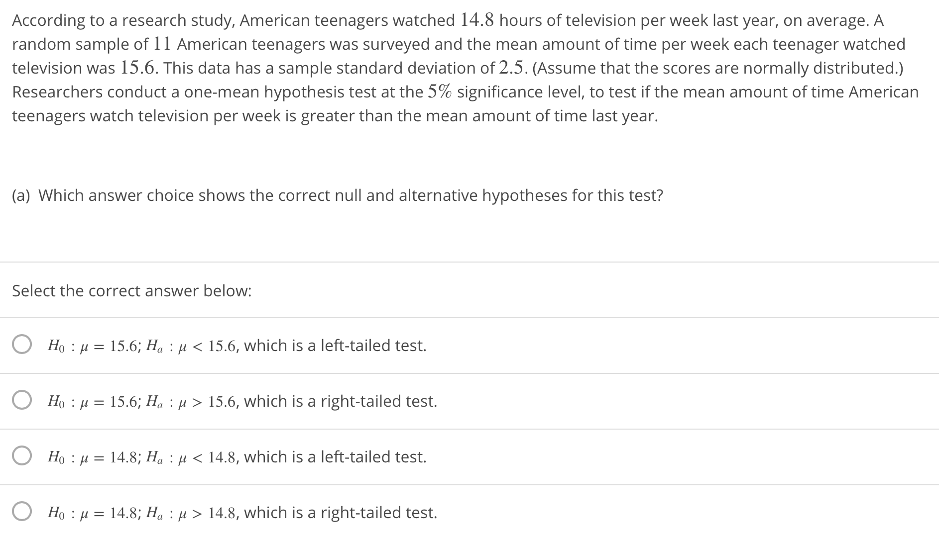 According to a research study, American teenagers watched 14.8 hours of television per week last year, on average. A
random sample of 11 American teenagers was surveyed and the mean amount of time per week each teenager watched
television was 15.6. This data has a sample standard deviation of 2.5. (Assume that the scores are normally distributed.)
Researchers conduct a one-mean hypothesis test at the 5% significance level, to test if the mean amount of time American
teenagers watch television per week is greater than the mean amount of time last year.
(a) Which answer choice shows the correct null and alternative hypotheses for this test?
Select the correct answer below:
O
O
O
O
Ho : μ-15.6; Ha : μ < 15.6, which is a left-tailed test.
Ho : μ = 15.6; Ha : μ 〉 15.6, which is a right-tailed test.
Ho : μ
Ho : μ-14.8: Ha : μ 14.8, which is a right-tailed test.
-148: Ha : μ
14.8, which is a left-tailed test.
