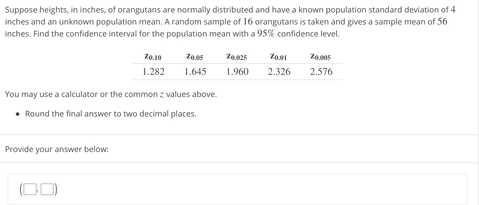 Suppose heights, in inches, of orangutans are normally distributed and have a known population standard deviation of 4
inches and an unknown population mean. A random sample of 16 orangutans is taken and gives a sample mean of 56
inches. Find the confidence interval for the population mean with a 95% confidence level.
Z0.10Z0.05Z0.025 Z0.0 Z0.005
1.282 .645 1.960 2.326 2.576
You may use a calculator or the common z values above.
Round the final answer to two decimal places.
Provide your answer below
