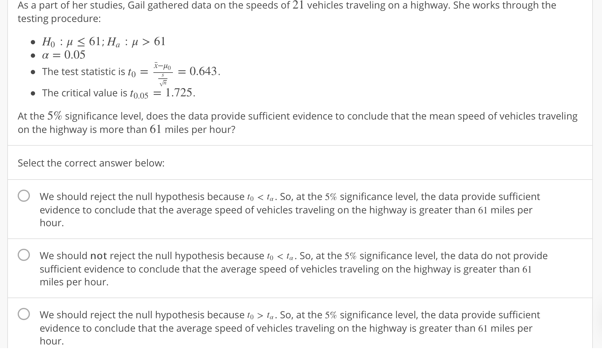 21
As a part of her studies, Gail gathered data on the speeds of
testing procedure:
vehicles traveling on a highway. She works through the
α 0.05
The test statistic is to 0.643
The critical value is too5 1.725.
At the 5% significance level, does the data provide sufficient evidence to conclude that the mean speed of vehicles traveling
on the highway is more than 61 miles per hour?
Select the correct answer below:
O
We should reject the null hypothesis because to < ta. So, at the 5% significance level, the data provide sufficient
evidence to conclude that the average speed of vehicles traveling on the highway is greater than 61 miles per
hour.
O
We should not reject the null hypothesis because o < a. So, at the 5% significance level, the data do not provide
sufficient evidence to conclude that the average speed of vehicles traveling on the highway is greater than 61
miles per hour.
O
We should reject the null hypothesis because to > ta. So, at the 5% significance level, the data provide sufficient
evidence to conclude that the average speed of vehicles traveling on the highway is greater than 61 miles per
hour.
