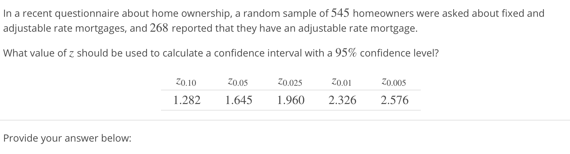 In a recent questionnaire about home ownership, a random sample of 545 homeowners were asked about fixed and
adjustable rate mortgages, and 268 reported that they have an adjustable rate mortgage.
What value of z should be used to calculate a confidence interval with a 95% confidence level?
ζ0.10 Ζ0.05 Ζ0.025 Ζ0.01 Ζ0.005
1.282 1.645 1.960 2.326 2.576
Provide your answer below:
